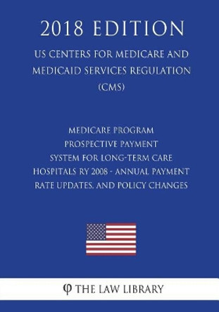 Medicare Program - Prospective Payment System for Long-Term Care Hospitals RY 2008 - Annual Payment Rate Updates, and Policy Changes (US Centers for Medicare and Medicaid Services Regulation) (CMS) (2018 Edition) by The Law Library 9781722402655