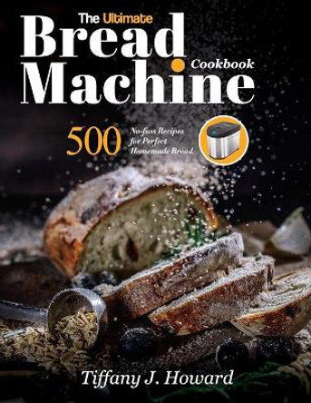 The Ultimate Bread Machine Cookbook: 500 No-fuss Recipes for Perfect Homemade Bread by Tiffany J Howard 9781637335758