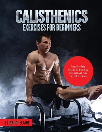 Calisthenics Exercises for Beginners: Step-By-Step Guide to Building Strength at Any Level of Fitness by I Libri Di Elaine 9781803079288