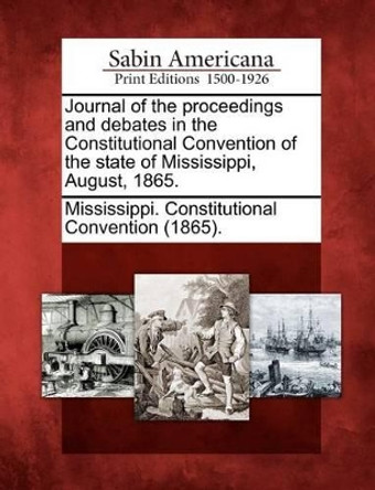 Journal of the Proceedings and Debates in the Constitutional Convention of the State of Mississippi, August, 1865. by Mississippi Constitutional Convention 9781275729179