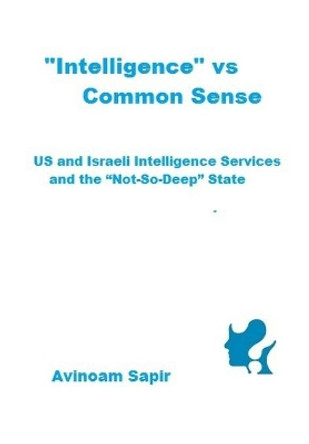 &quot;Intelligence&quot; vs. Common Sense: US and Israeli Intelligence Services and the &quot;Not-So-Deep&quot; State by Avinoam Sapir 9789655727845