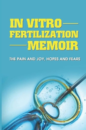 In Vitro Fertilization Memoir: The Pain And Joy, Hopes And Fears: How To Get Started With Ivf by Rob Sherfy 9798504284040