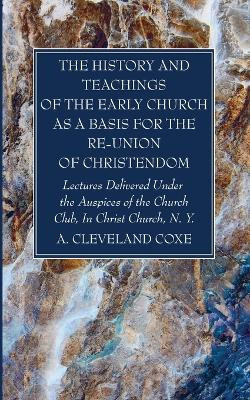 The History and Teachings of the Early Church as a Basis for the Re-Union of Christendom by A Cleveland Coxe 9781666762389