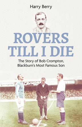 Rovers Til I Die: The Story of Bob Crompton, Blackburn's Most Famous Son by Harry Berry