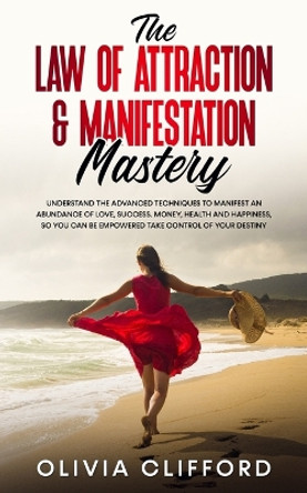 The Law of Attraction & Manifestation Mastery: Understand the Advanced Techniques to Manifest an Abundance of Love, Success, Money, Health and Happiness, so you can be Empowered to Take Control of Your Destiny by Olivia Clifford 9781800763807