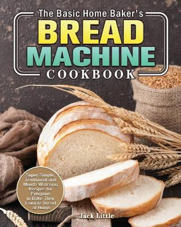 The Basic Home Baker's Bread Machine Cookbook: Super Simple, Traditional and Mouth-Watering Recipes for Everyone to Bake Their Favorite Bread at Home by Jack Little 9781801241861