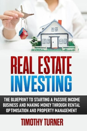 Real Estate Investing: The Blueprint To Starting A Passive Income Business And Making Money Through Rental Optimization And Property Management by Timothy Turner 9781801573542