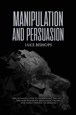 Manipulation and Persuasion: The Ultimate Guide to Understand the Art of the Most Powerful Persuasion Tactics and Mind Control Techniques by Jake Bishops 9781801919517