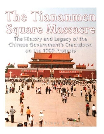 The Tiananmen Square Massacre: The History and Legacy of the Chinese Government's Crackdown on the 1989 Protests by Charles River Editors 9781548893866