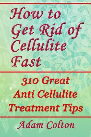 How to Get Rid of Cellulite Fast: 310 Effective Anti Cellulite Treatment Tips by Adam Colton 9781979371254