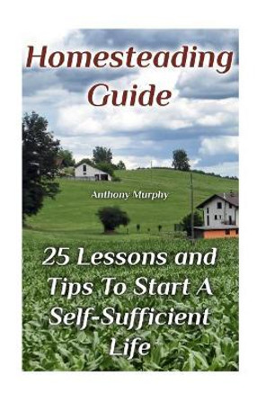 Homesteading Guide: 25 Lessons and Tips To Start A Self-Sufficient Life: (Homesteading for Beginners, Off-Grid Living) by Mr Anthony Murphy 9781979405188