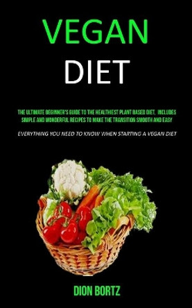 Vegan Diet: The Ultimate Beginner's Guide to the Healthiest Plant Based Diet, Includes Simple and Wonderful Recipes to Make the Transition Smooth and Easy (Everything You Need to Know When Starting a Vegan Diet) by Dion Bortz 9781989682760