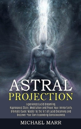 Astral Projection: Ultimate Guide Master to the Art of Lucid Dreaming and Discover Your Own Expanding Consciousness (Experience Lucid Dreaming, Hypnogogic State, Meditation and Prove Your Immortality) by Michael Marr 9781989744833