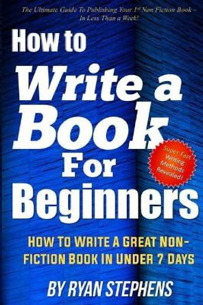 How To Write A Book For Beginners: How to Write a Great Non-Fiction Book In Under 7 Days by Ryan Stephens 9781979267229