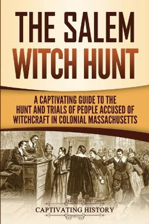 The Salem Witch Hunt: A Captivating Guide to the Hunt and Trials of People Accused of Witchcraft in Colonial Massachusetts by Captivating History 9781950922673