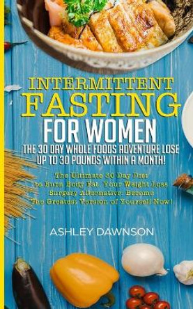 Intermittent Fasting For Women: The 30 Day Whole Foods Adventure Lose Up to 30 Pounds Within A Month!: The Ultimate 30 Day Diet to Burn Body Fat. Your Weight Loss Surgery Alternative! by Ashley Dawnson 9781731349255