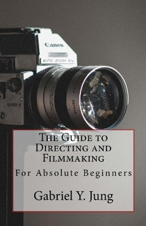 The Guide to Directing and Filming for Absolute Beginners: This Is a Small But Effective Guide for People Who Have an Interest for Film-Making and Directing But Don't Know Where to Start. by Gabriel Yesung Jung 9781721278824