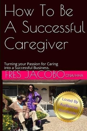 How To Be A Successful Caregiver: Turning your passion for caring into a successful buisness by Fres D Jacobo 9781511704069