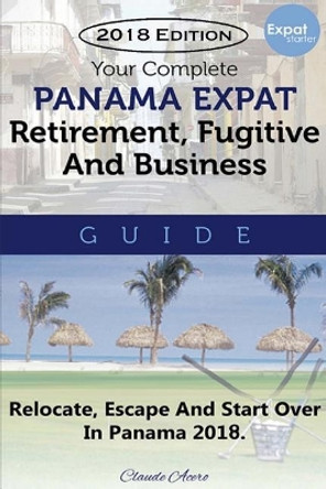 Your Complete Panama Expat, Retirement, Fugitive & Business Guide: Relocate, Escape & Start Over in Panama 2018 by Claude Acero 9781727373042