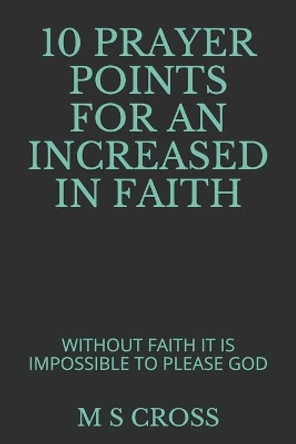 10 Prayer Points for an Increased in Faith: Without Faith It Is Impossible to Please God by M S Cross 9781729497111