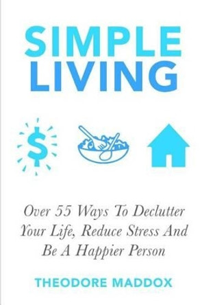 Simple Living: Over 55 Ways To Declutter Your Life, Reduce Stress And Be a Happier Person by Theodore Maddox 9781511928076