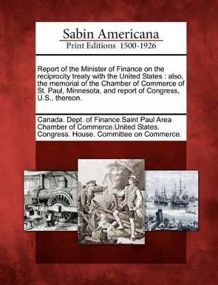 Report of the Minister of Finance on the Reciprocity Treaty with the United States: Also, the Memorial of the Chamber of Commerce of St. Paul, Minnesota, and Report of Congress, U.S., Thereon. by Canada Dept of Finance Saint Paul Area 9781275755918