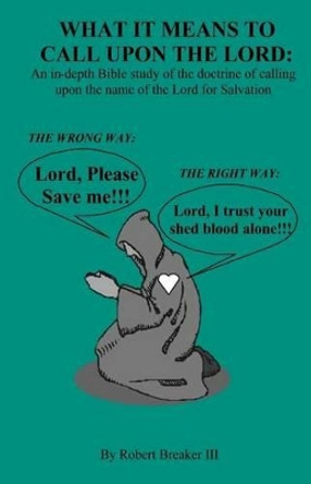 What it Means to Call Upon the Lord: An in-depth Bible Study of the doctrine of calling upon the name of the Lord for Salvation by Robert Breaker III 9781463764104