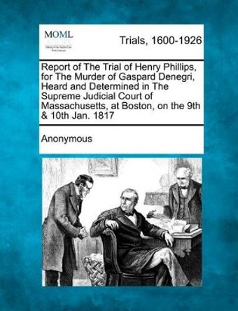Report of the Trial of Henry Phillips, for the Murder of Gaspard Denegri, Heard and Determined in the Supreme Judicial Court of Massachusetts, at Boston, on the 9th & 10th Jan. 1817 by Anonymous 9781275511644