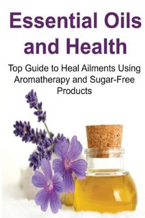 Essential Oils and Health: Top Guide to Heal Ailments Using Aromatherapy and Sugar-Free Products: Essential Oils, Essential Oils Recipes, Essential Oils Guide, Essential Oils Books, Essential Oils for Beginners by Rachel Gemba 9781533555250