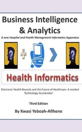 Business Intelligence and Analytics: A New and Hospital and Health Management Informatics Aparatus by Kwasi Yeboah-Afihene 9781512251005
