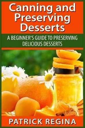 Canning and Preserving Desserts: A Beginner's Guide to Preserving Delicious Desserts by Patrick Regina 9781514874271