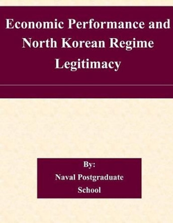 Economic Performance and North Korean Regime Legitimacy by Naval Postgraduate School 9781505205473