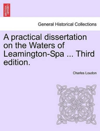 A Practical Dissertation on the Waters of Leamington-Spa ... Third Edition. by Charles Loudon 9781241602925