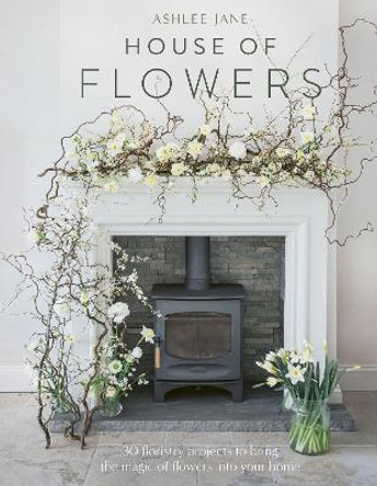 House of Flowers: 30 floristry projects to bring the magic of flowers into your home by Ashlee Jane