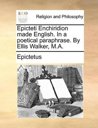 Epicteti Enchiridion Made English. in a Poetical Paraphrase. by Ellis Walker, M.a by Epictetus 9781140749943