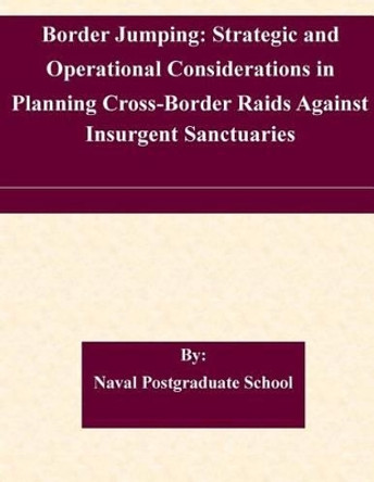 Border Jumping: Strategic and Operational Considerations in Planning Cross-Border Raids Against Insurgent Sanctuaries by Naval Postgraduate School 9781511465816