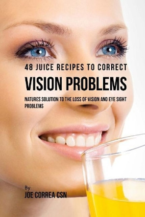 48 Juice Recipes to Correct Vision Problems: Natures Solution to the Loss of Vision and Eye Sight Problems by Joe Correa Csn 9781717235510