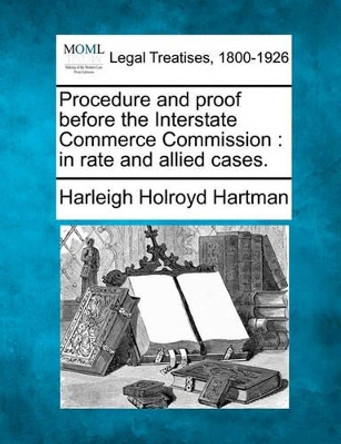 Procedure and Proof Before the Interstate Commerce Commission: In Rate and Allied Cases. by Harleigh Holroyd Hartman 9781240119189