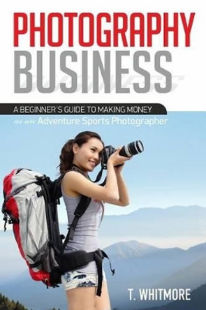 Photography Business: A Beginner's Guide to Making Money as an Adventure Sports Photographer by T Whitmore 9781539992622