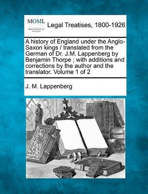 A History of England Under the Anglo-Saxon Kings / Translated from the German of Dr. J.M. Lappenberg by Benjamin Thorpe; With Additions and Corrections by the Author and the Translator. Volume 1 of 2 by J M Lappenberg 9781240149247