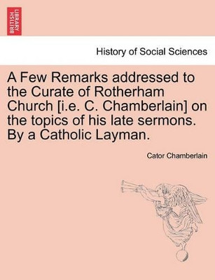 A Few Remarks Addressed to the Curate of Rotherham Church [i.E. C. Chamberlain] on the Topics of His Late Sermons. by a Catholic Layman. by Cator Chamberlain 9781240915439