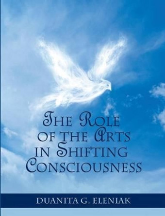The Role Of The Arts In Shifting Consciousness by Duanita G Eleniak 9781500432966