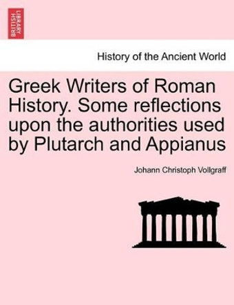 Greek Writers of Roman History. Some Reflections Upon the Authorities Used by Plutarch and Appianus by Johann Christoph Vollgraff 9781241444143