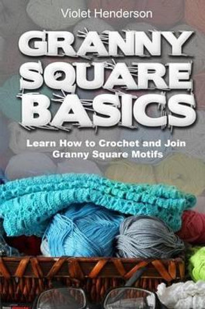 Granny Square Basics: Learn How to Crochet and Join Granny Square Motifs by Violet Henderson 9781533036544