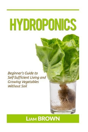 Hydroponics: Beginner's Guide to Self-Sufficient Living and Growing Vegetables Without Soil by Liam Brown 9781533304797