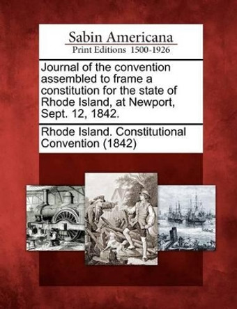 Journal of the Convention Assembled to Frame a Constitution for the State of Rhode Island, at Newport, Sept. 12, 1842. by Rhode Island Constitutional Convention 9781275749399