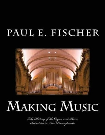 Making Music: The History of the Organ and Piano Industries in Erie, Pennsylvania by Paul E Fischer 9781534962408