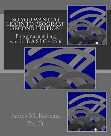 So You Want to Learn to Program? (Second Edition): Programming with BASIC-256 by James M Reneau Ph D 9781494859398