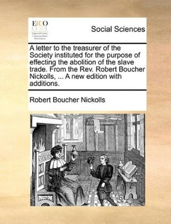 A Letter to the Treasurer of the Society Instituted for the Purpose of Effecting the Abolition of the Slave Trade. from the Rev. Robert Boucher Nickolls, ... a New Edition with Additions. by Robert Boucher Nickolls 9781170778593