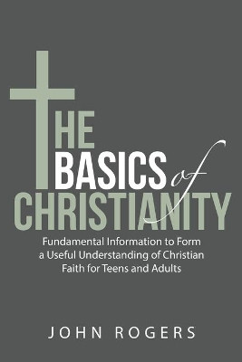 The Basics of Christianity: Fundamental Information to Form a Useful Understanding of Christian Faith for Teens and Adults by John Rogers 9781480892132